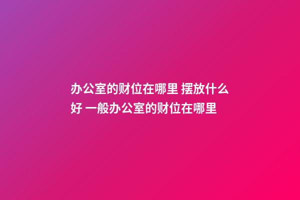办公室的财位在哪里 摆放什么好 一般办公室的财位在哪里